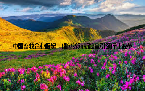 中国畜牧企业崛起, 绿色养殖新篇章引领行业变革潮流 近年来, 随着环保意识的增强和消费升级的需求, 中国畜牧企业正在迎来一场绿色养殖的变革