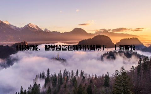 科技赋能, 智慧监管在新时代背景下, 上海畜牧局积极科技手段在安全生产管理中的应用, 以智慧监管助力畜牧业安全生产