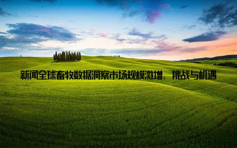 新闻全球畜牧数据洞察市场规模激增, 挑战与机遇并存, 我眼中的畜牧产业未来大家好, 我是来自全球畜牧数据中心的李明