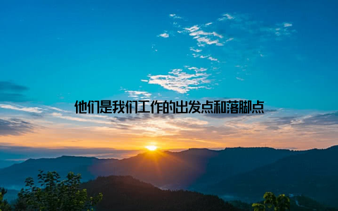 他们是我们工作的出发点和落脚点