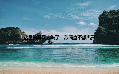 这里的风景太美了, 我简直不想离开